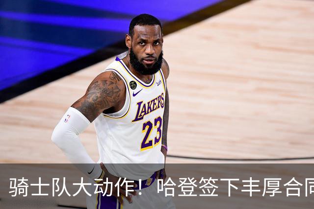 骑士队大动作！哈登签下丰厚合同，职业生涯薪资超5亿